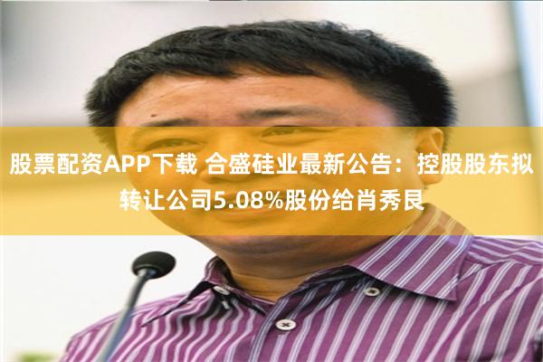 股票配资APP下载 合盛硅业最新公告：控股股东拟转让公司5.08%股份给肖秀艮