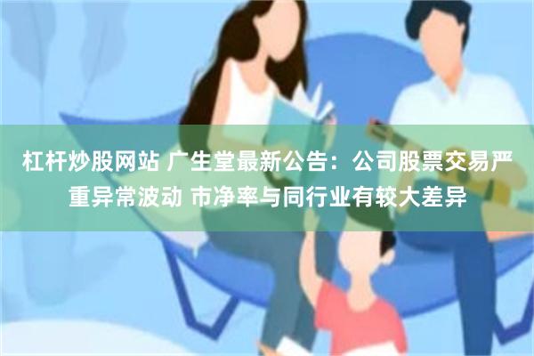 杠杆炒股网站 广生堂最新公告：公司股票交易严重异常波动 市净率与同行业有较大差异