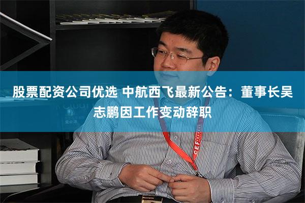 股票配资公司优选 中航西飞最新公告：董事长吴志鹏因工作变动辞职