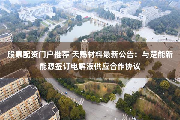 股票配资门户推荐 天赐材料最新公告：与楚能新能源签订电解液供应合作协议
