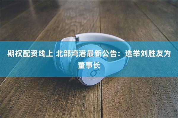 期权配资线上 北部湾港最新公告：选举刘胜友为董事长