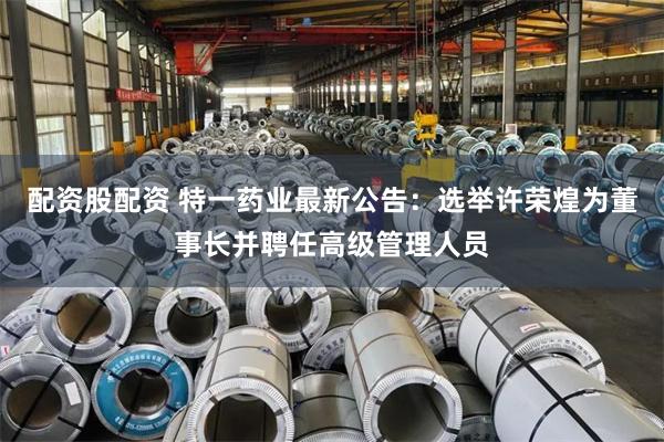 配资股配资 特一药业最新公告：选举许荣煌为董事长并聘任高级管理人员