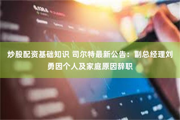 炒股配资基础知识 司尔特最新公告：副总经理刘勇因个人及家庭原因辞职
