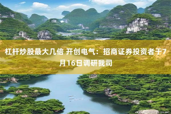 杠杆炒股最大几倍 开创电气：招商证券投资者于7月16日调研我司