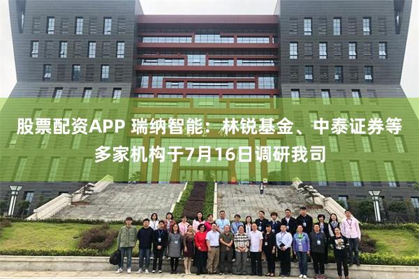 股票配资APP 瑞纳智能：林锐基金、中泰证券等多家机构于7月16日调研我司