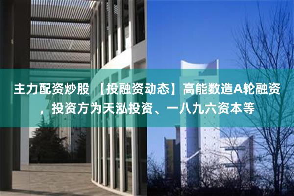 主力配资炒股 【投融资动态】高能数造A轮融资，投资方为天泓投资、一八九六资本等