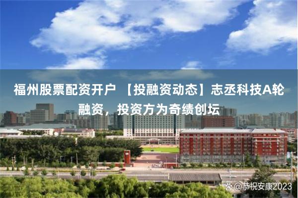 福州股票配资开户 【投融资动态】志丞科技A轮融资，投资方为奇绩创坛