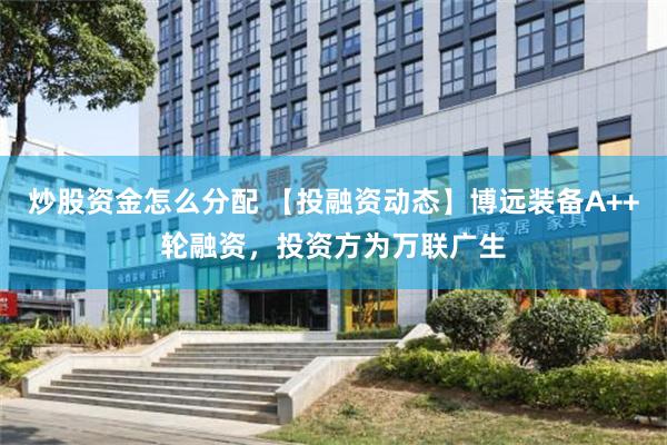 炒股资金怎么分配 【投融资动态】博远装备A++轮融资，投资方为万联广生