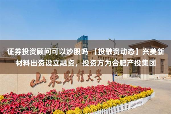 证券投资顾问可以炒股吗 【投融资动态】兴美新材料出资设立融资，投资方为合肥产投集团