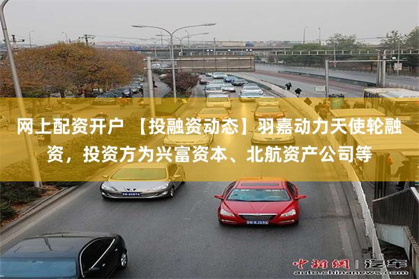 网上配资开户 【投融资动态】羽嘉动力天使轮融资，投资方为兴富资本、北航资产公司等