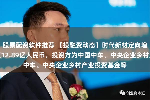 股票配资软件推荐 【投融资动态】时代新材定向增发融资，融资额12.89亿人民币，投资方为中国中车、中央企业乡村产业投资基金等