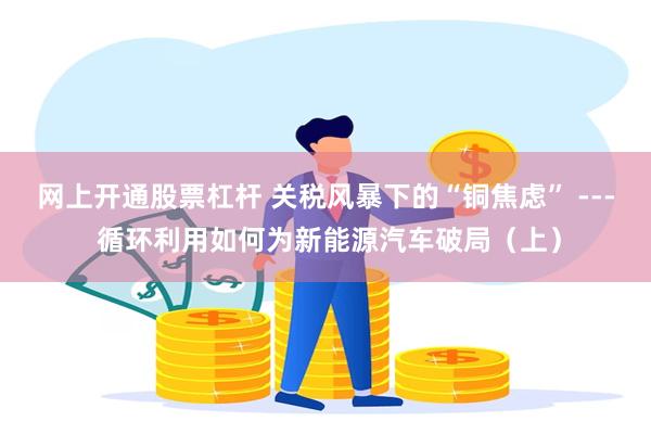 网上开通股票杠杆 关税风暴下的“铜焦虑” --- 循环利用如何为新能源汽车破局（上）