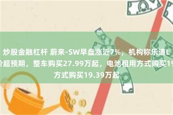 炒股金融杠杆 蔚来-SW早盘涨近7%，机构称乐道L90预售价超预期，整车购买27.99万起，电池租用方式购买19.39万起