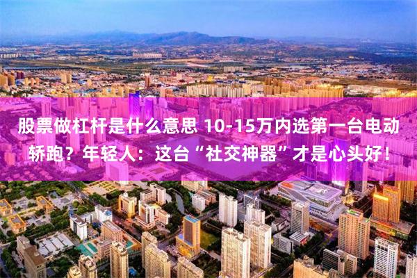 股票做杠杆是什么意思 10-15万内选第一台电动轿跑？年轻人：这台“社交神器”才是心头好！