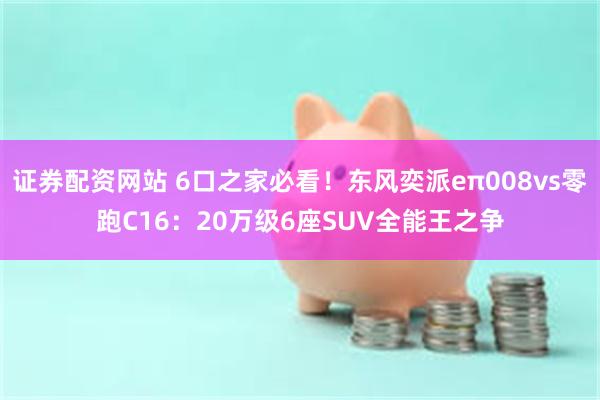 证券配资网站 6口之家必看！东风奕派eπ008vs零跑C16：20万级6座SUV全能王之争