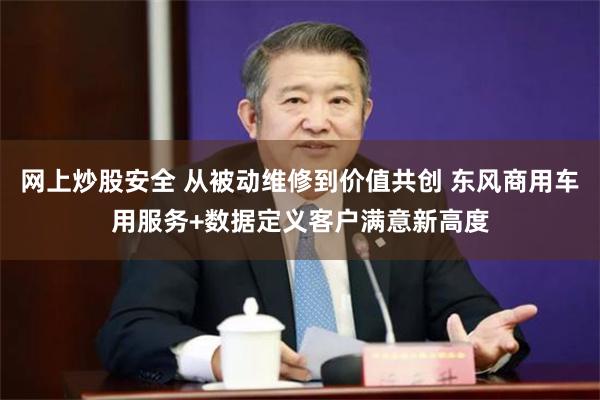 网上炒股安全 从被动维修到价值共创 东风商用车用服务+数据定义客户满意新高度