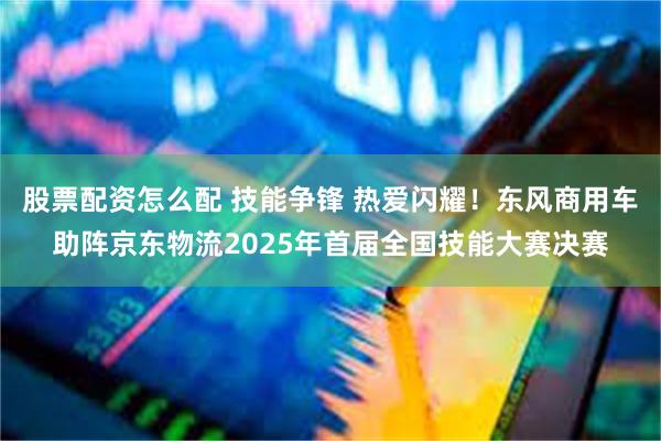 股票配资怎么配 技能争锋 热爱闪耀！东风商用车助阵京东物流2025年首届全国技能大赛决赛