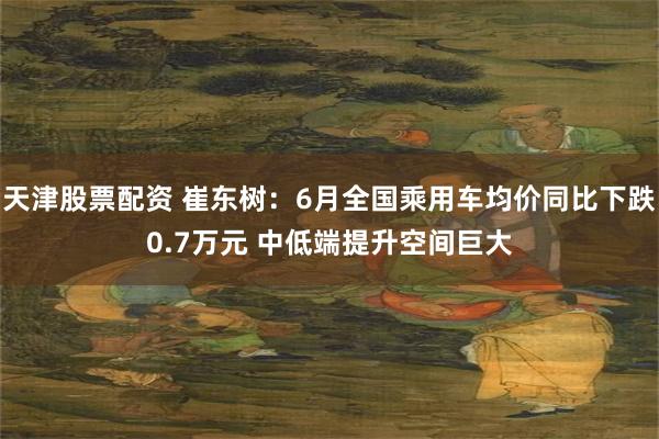 天津股票配资 崔东树：6月全国乘用车均价同比下跌0.7万元 中低端提升空间巨大