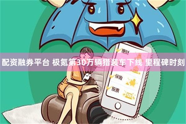 配资融券平台 极氪第30万辆猎装车下线 里程碑时刻