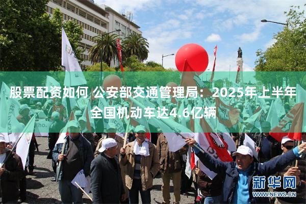 股票配资如何 公安部交通管理局：2025年上半年全国机动车达4.6亿辆