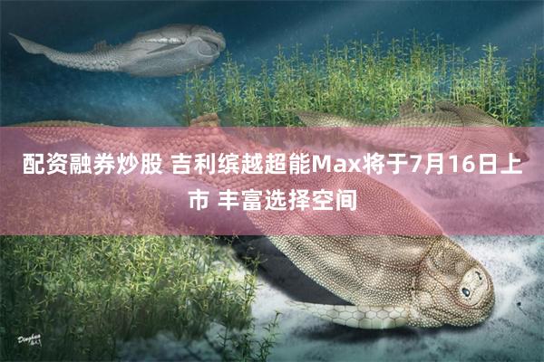 配资融券炒股 吉利缤越超能Max将于7月16日上市 丰富选择空间