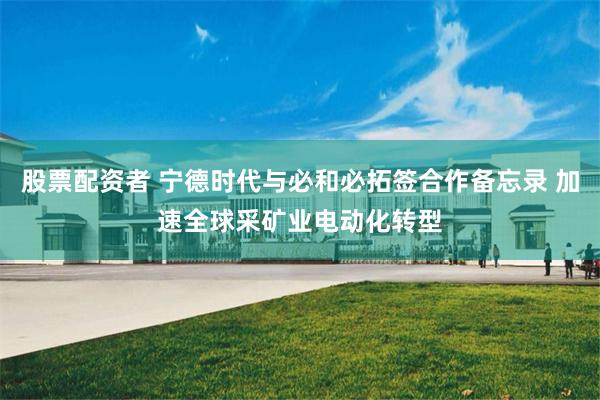 股票配资者 宁德时代与必和必拓签合作备忘录 加速全球采矿业电动化转型