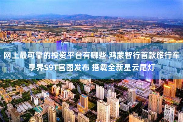 网上最可靠的投资平台有哪些 鸿蒙智行首款旅行车享界S9T官图发布 搭载全新星云尾灯