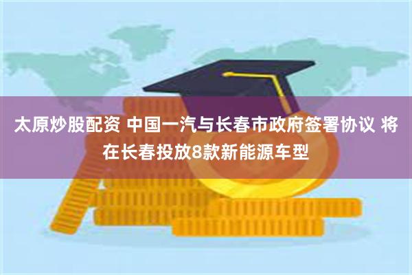太原炒股配资 中国一汽与长春市政府签署协议 将在长春投放8款新能源车型