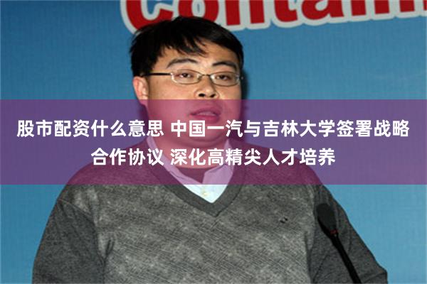 股市配资什么意思 中国一汽与吉林大学签署战略合作协议 深化高精尖人才培养