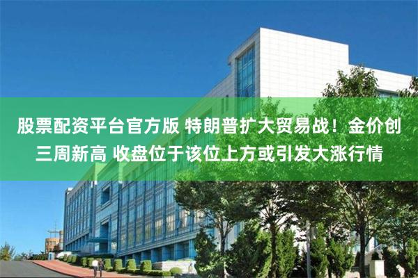 股票配资平台官方版 特朗普扩大贸易战！金价创三周新高 收盘位于该位上方或引发大涨行情