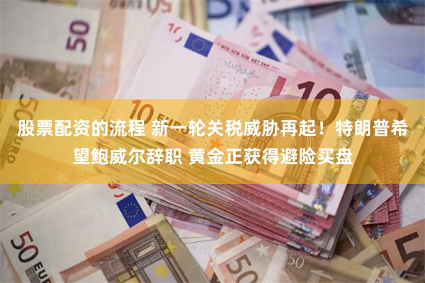 股票配资的流程 新一轮关税威胁再起！特朗普希望鲍威尔辞职 黄金正获得避险买盘