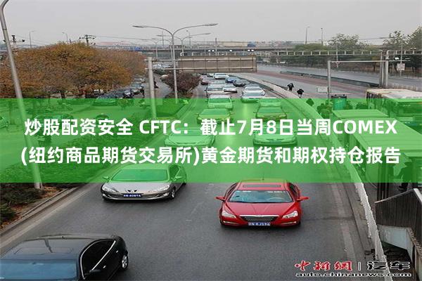 炒股配资安全 CFTC：截止7月8日当周COMEX(纽约商品期货交易所)黄金期货和期权持仓报告