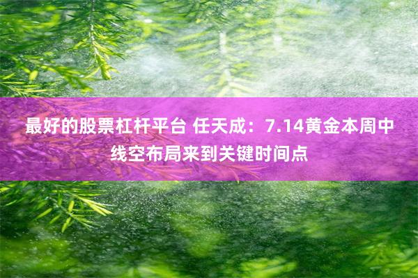 最好的股票杠杆平台 任天成：7.14黄金本周中线空布局来到关键时间点