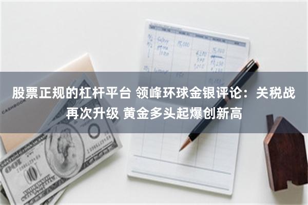 股票正规的杠杆平台 领峰环球金银评论：关税战再次升级 黄金多头起爆创新高