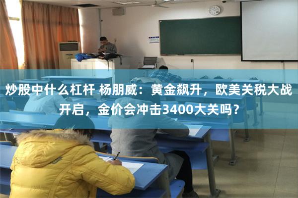 炒股中什么杠杆 杨朋威：黄金飙升，欧美关税大战开启，金价会冲击3400大关吗？