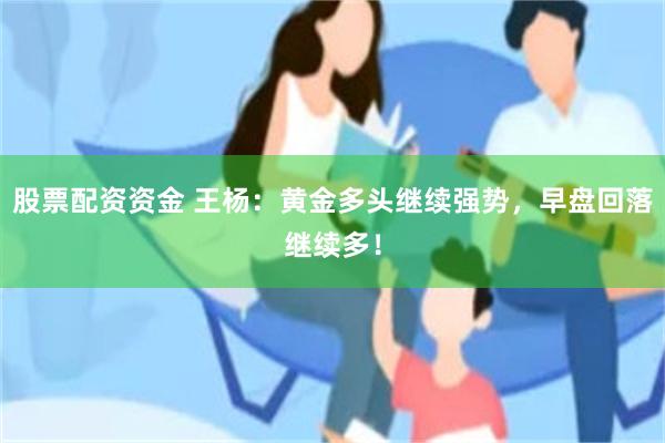 股票配资资金 王杨：黄金多头继续强势，早盘回落继续多！
