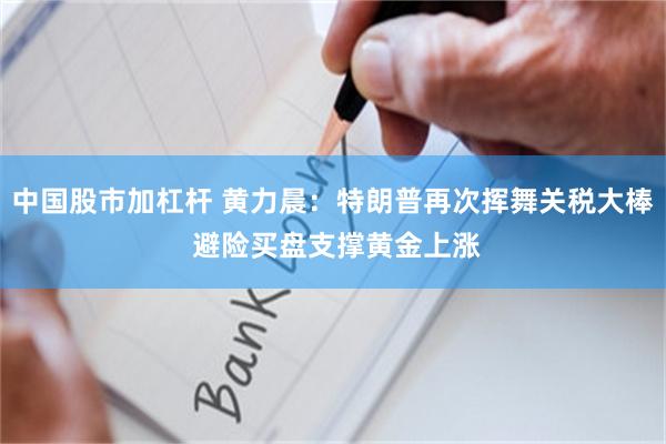 中国股市加杠杆 黄力晨：特朗普再次挥舞关税大棒 避险买盘支撑黄金上涨