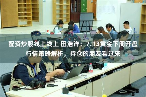 配资炒股线上线上 田浩洋：7.13黄金下周开盘行情策略解析，持仓的朋友看过来