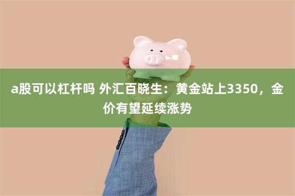 a股可以杠杆吗 外汇百晓生：黄金站上3350，金价有望延续涨势