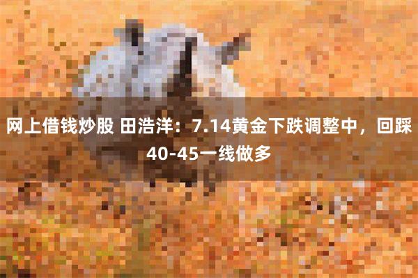 网上借钱炒股 田浩洋：7.14黄金下跌调整中，回踩40-45一线做多