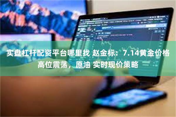 实盘杠杆配资平台哪里找 赵金标：7.14黄金价格高位震荡，原油 实时现价策略