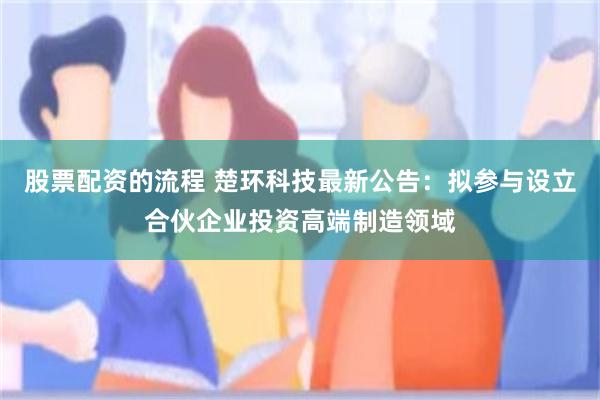 股票配资的流程 楚环科技最新公告：拟参与设立合伙企业投资高端制造领域