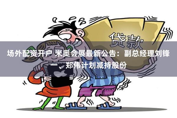 场外配资开户 米奥会展最新公告：副总经理刘锋一、郑伟计划减持股份