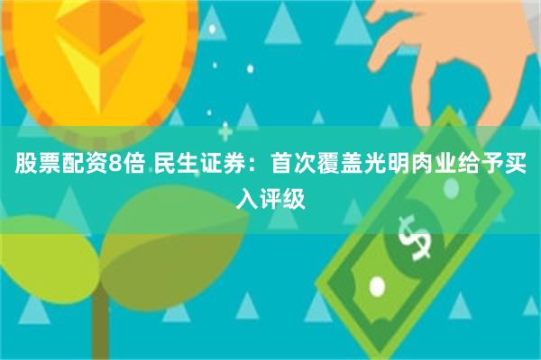 股票配资8倍 民生证券：首次覆盖光明肉业给予买入评级