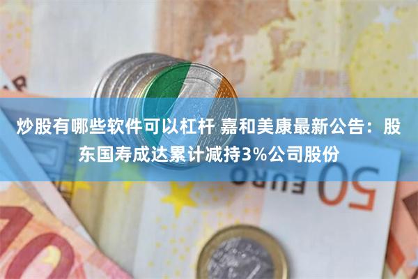 炒股有哪些软件可以杠杆 嘉和美康最新公告：股东国寿成达累计减持3%公司股份