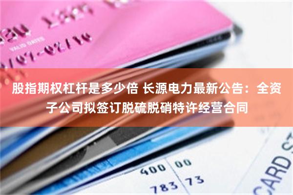 股指期权杠杆是多少倍 长源电力最新公告：全资子公司拟签订脱硫脱硝特许经营合同