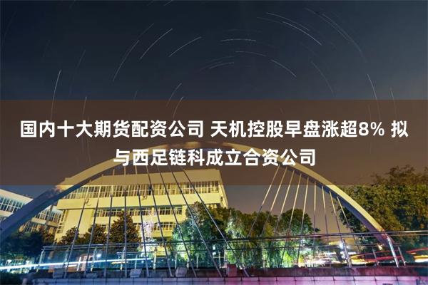 国内十大期货配资公司 天机控股早盘涨超8% 拟与西足链科成立合资公司