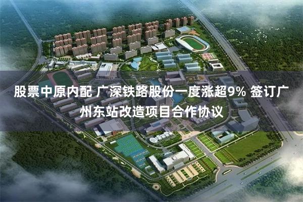 股票中原内配 广深铁路股份一度涨超9% 签订广州东站改造项目合作协议