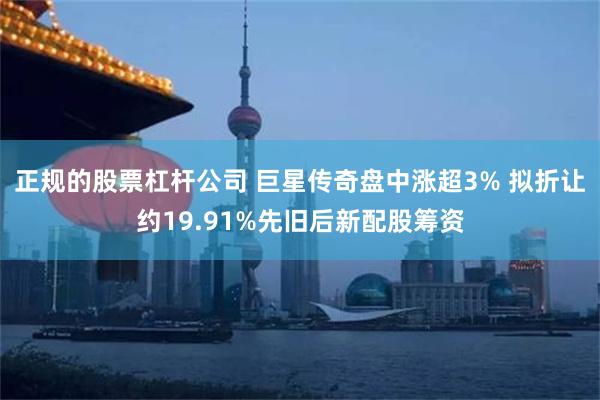 正规的股票杠杆公司 巨星传奇盘中涨超3% 拟折让约19.91%先旧后新配股筹资