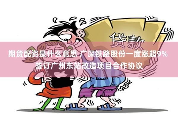 期货配资是什么意思 广深铁路股份一度涨超9% 签订广州东站改造项目合作协议